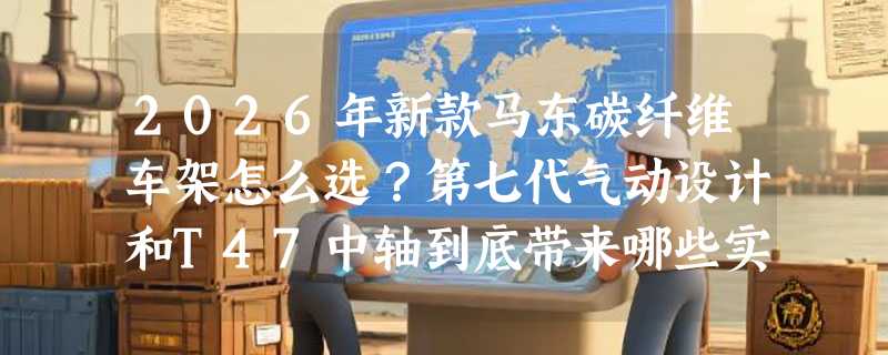 2026年新款马东碳纤维车架怎么选？第七代气动设计和T47中轴到底带来哪些实打实的升级？