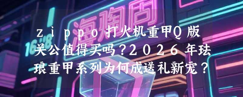 zippo打火机重甲Q版关公值得买吗？2026年珐琅重甲系列为何成送礼新宠？
