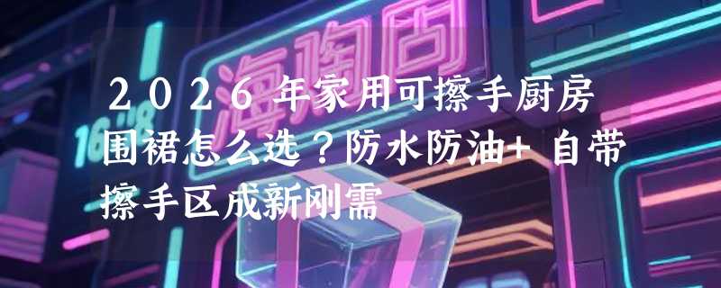 2026年家用可擦手厨房围裙怎么选？防水防油+自带擦手区成新刚需