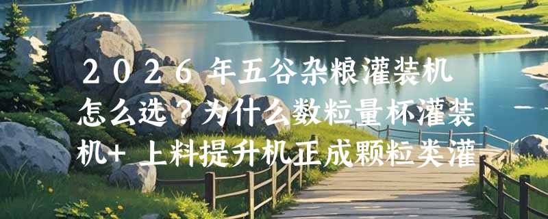 2026年五谷杂粮灌装机怎么选？为什么数粒量杯灌装机+上料提升机正成颗粒类灌装新标配？