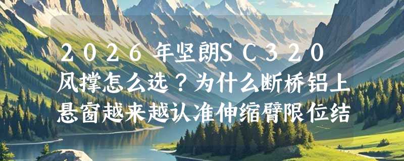 2026年坚朗SC320风撑怎么选？为什么断桥铝上悬窗越来越认准伸缩臂限位结构？