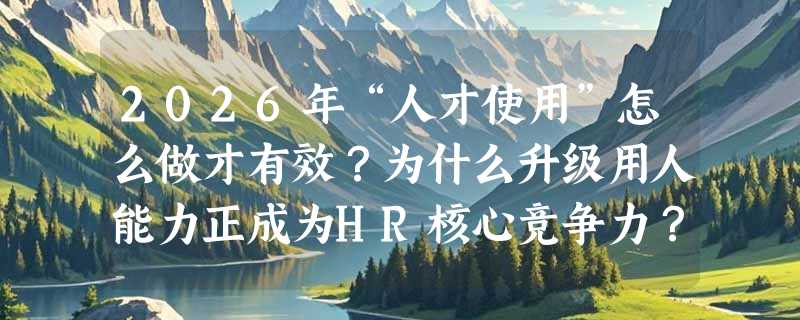 2026年“人才使用”怎么做才有效？为什么升级用人能力正成为HR核心竞争力？