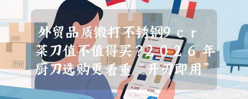 外贸品质锻打不锈钢9cr菜刀值不值得买？2026年厨刀选购更看重“开刃即用”与材质稳定性