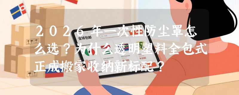 2026年一次性防尘罩怎么选？为什么透明塑料全包式正成搬家收纳新标配？