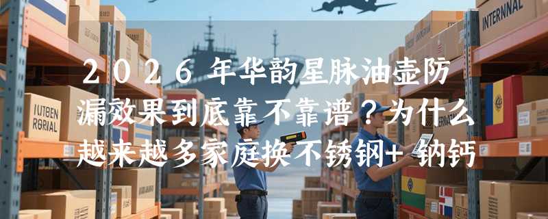 2026年华韵星脉油壶防漏效果到底靠不靠谱？为什么越来越多家庭换不锈钢+钠钙玻璃双材质油瓶？