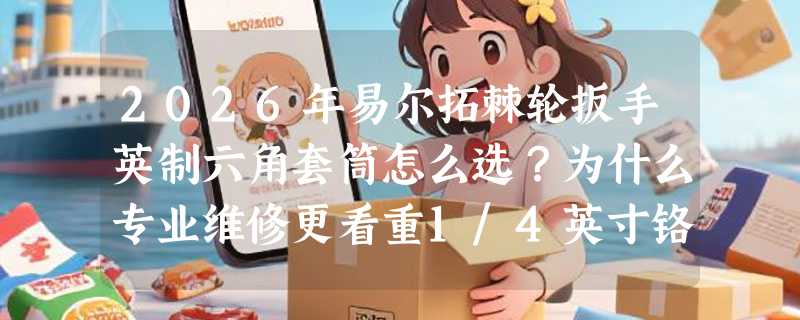 2026年易尔拓棘轮扳手英制六角套筒怎么选？为什么专业维修更看重1/4英寸铬钒钢套筒头？