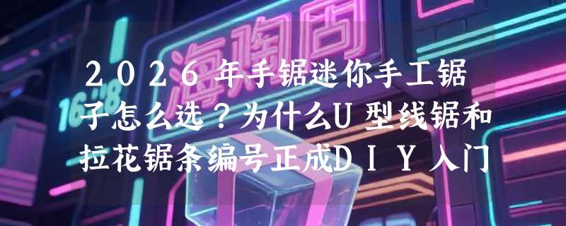 2026年手锯迷你手工锯子怎么选？为什么U型线锯和拉花锯条编号正成DIY入门关键指标？