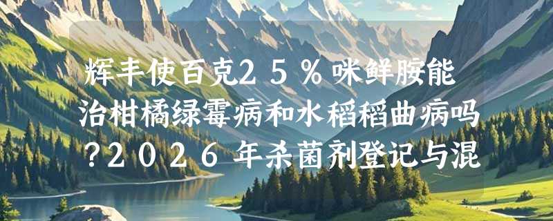 辉丰使百克25%咪鲜胺能治柑橘绿霉病和水稻稻曲病吗？2026年杀菌剂登记与混配新动向怎么看？