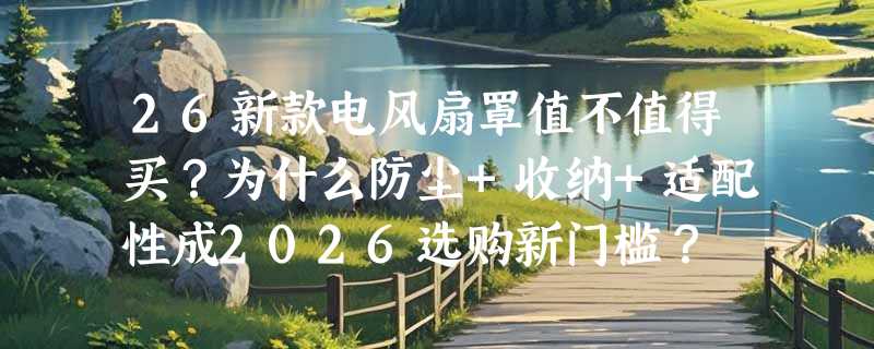 26新款电风扇罩值不值得买？为什么防尘+收纳+适配性成2026选购新门槛？