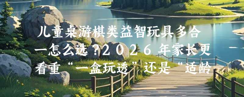 儿童桌游棋类益智玩具多合一怎么选？2026年家长更看重“一盒玩透”还是“适龄分阶”？