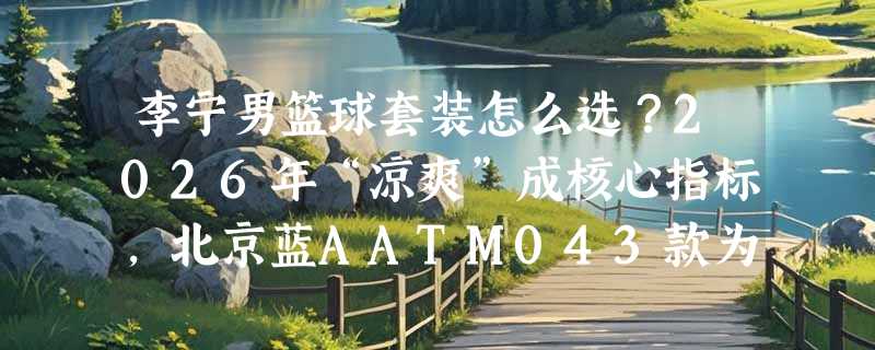 李宁男篮球套装怎么选？2026年“凉爽”成核心指标，北京蓝AATM043款为何被高频提及？