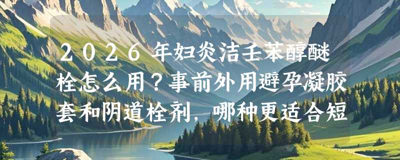 2026年妇炎洁壬苯醇醚栓怎么用？事前外用避孕凝胶套和阴道栓剂，哪种更适合短期避孕场景？