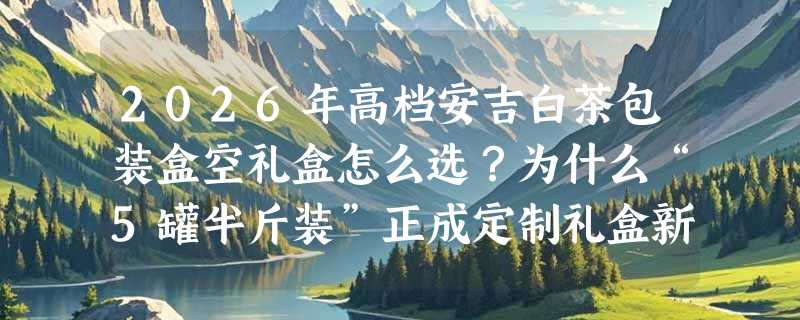 2026年高档安吉白茶包装盒空礼盒怎么选？为什么“5罐半斤装”正成定制礼盒新基准？