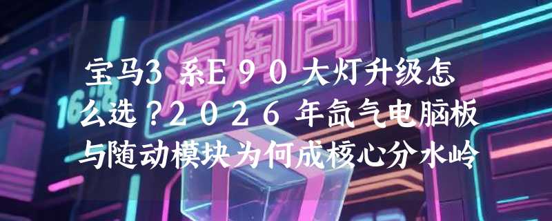 宝马3系E90大灯升级怎么选？2026年氙气电脑板与随动模块为何成核心分水岭？