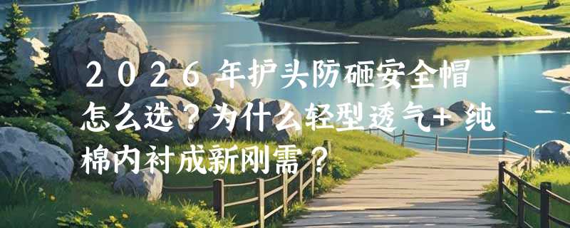 2026年护头防砸安全帽怎么选？为什么轻型透气+纯棉内衬成新刚需？