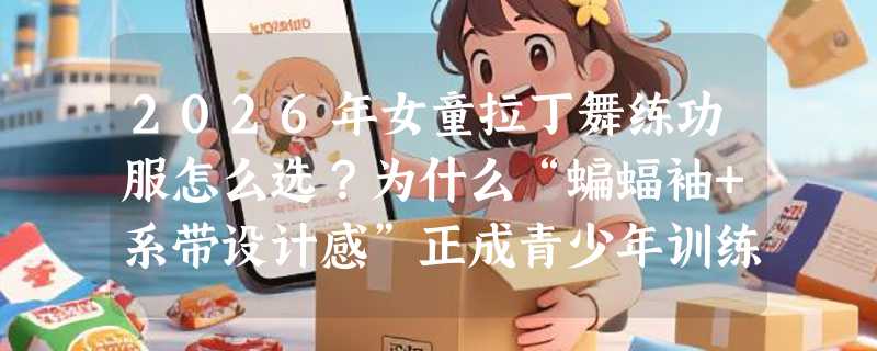 2026年女童拉丁舞练功服怎么选？为什么“蝙蝠袖+系带设计感”正成青少年训练服新标配？