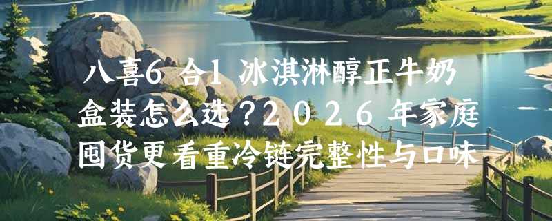 八喜6合1冰淇淋醇正牛奶盒装怎么选？2026年家庭囤货更看重冷链完整性与口味一致性
