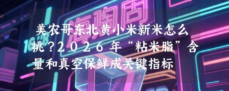 美农哥东北黄小米新米怎么挑？2026年“粘米脂”含量和真空保鲜成关键指标