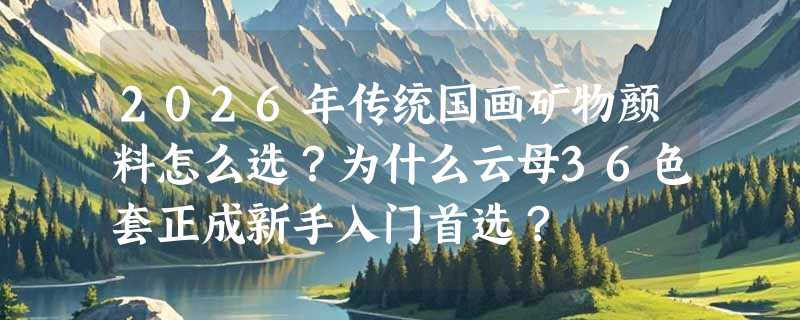 2026年传统国画矿物颜料怎么选？为什么云母36色套正成新手入门首选？