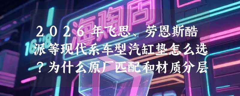 2026年飞思、劳恩斯酷派等现代系车型汽缸垫怎么选？为什么原厂匹配和材质分层成新关键？