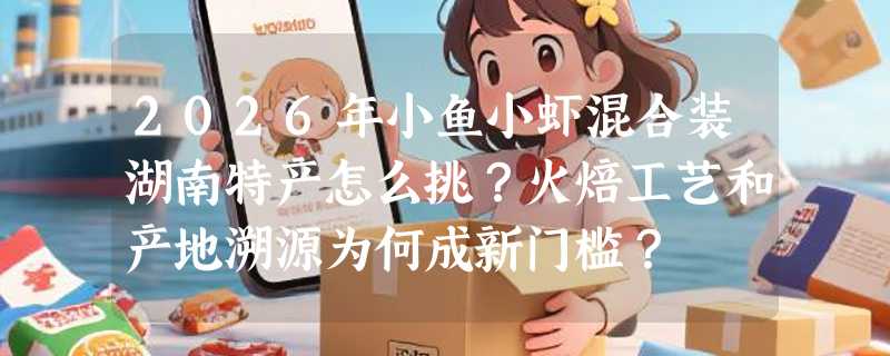 2026年小鱼小虾混合装湖南特产怎么挑？火焙工艺和产地溯源为何成新门槛？