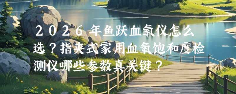 2026年鱼跃血氧仪怎么选？指夹式家用血氧饱和度检测仪哪些参数真关键？