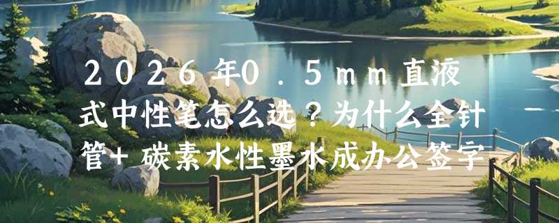 2026年0.5mm直液式中性笔怎么选？为什么全针管+碳素水性墨水成办公签字新基准？