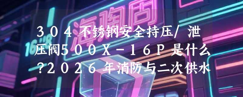 304不锈钢安全持压/泄压阀500X-16P是什么？2026年消防与二次供水系统为何更倾向这类国标控制阀？