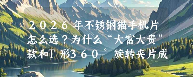 2026年不锈钢猫手机片怎么选？为什么“大富大贵”款和T形360°旋转夹片成新主流？