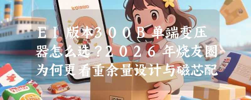 EI版本300B单端变压器怎么选？2026年烧友圈为何更看重余量设计与磁芯配比？