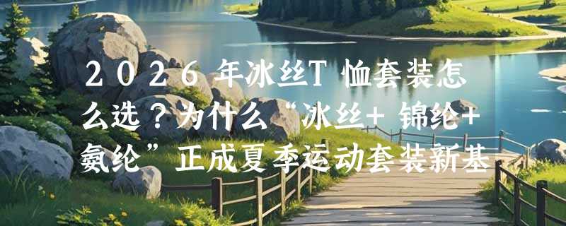 2026年冰丝T恤套装怎么选？为什么“冰丝+锦纶+氨纶”正成夏季运动套装新基准？