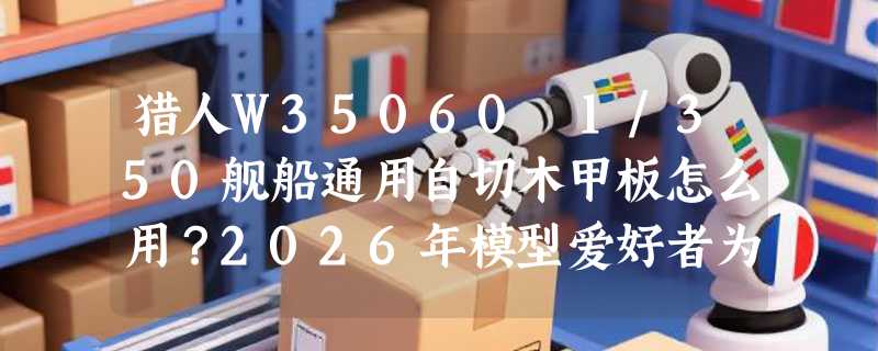猎人W35060 1/350舰船通用自切木甲板怎么用？2026年模型爱好者为何更看重“自切精度”与“木质纹理还原”？