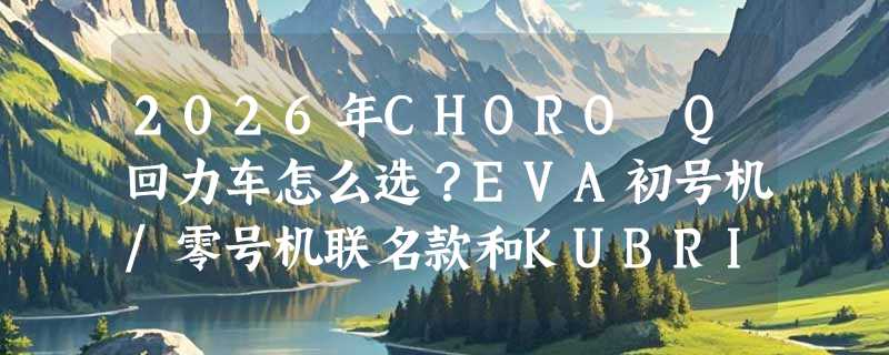 2026年CHORO Q回力车怎么选？EVA初号机/零号机联名款和KUBRICK盒蛋运输版有何关键区别？
