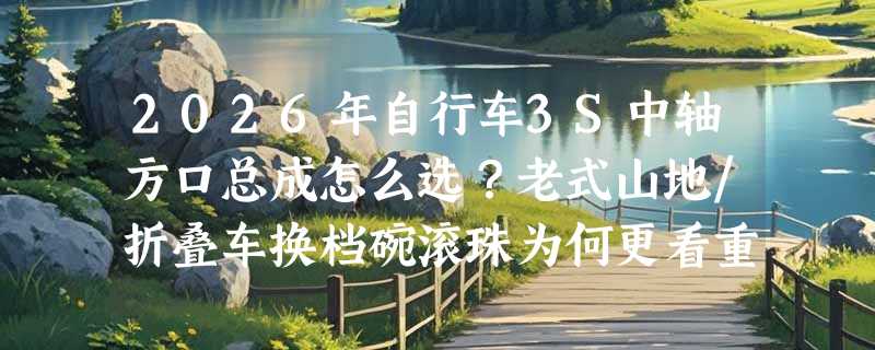 2026年自行车3S中轴方口总成怎么选？老式山地/折叠车换档碗滚珠为何更看重珠架直径与黄油预置？