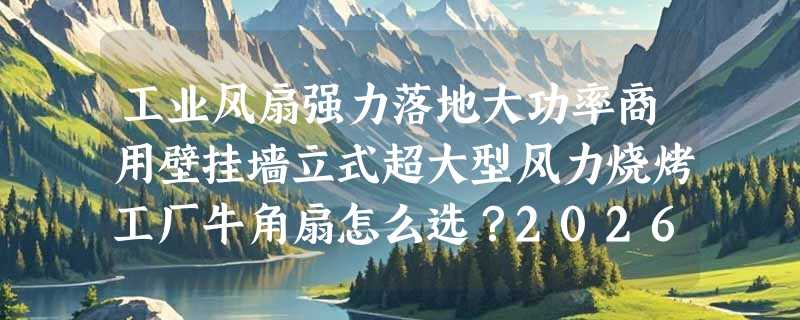 工业风扇强力落地大功率商用壁挂墙立式超大型风力烧烤工厂牛角扇怎么选？2026年B端降温设备更看重哪几项硬指标？