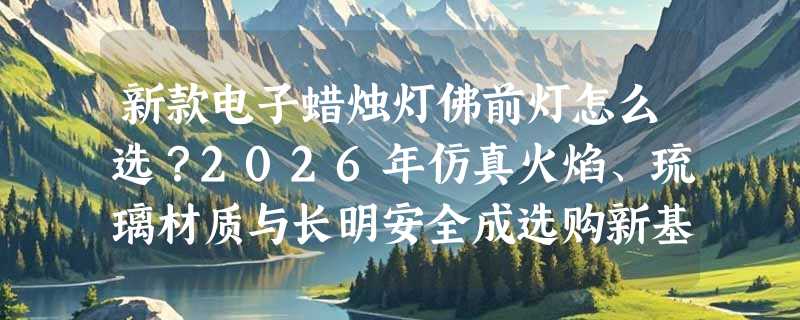 新款电子蜡烛灯佛前灯怎么选？2026年仿真火焰、琉璃材质与长明安全成选购新基准