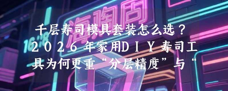 千层寿司模具套装怎么选？2026年家用DIY寿司工具为何更重“分层精度”与“组合灵活度”？