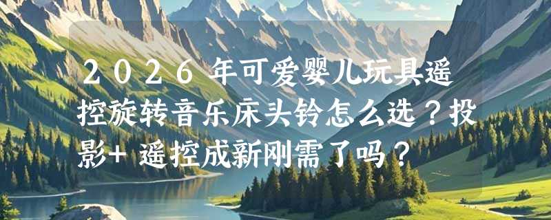 2026年可爱婴儿玩具遥控旋转音乐床头铃怎么选？投影+遥控成新刚需了吗？