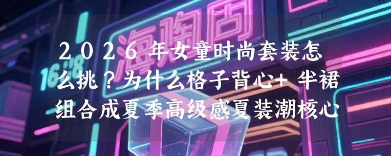 2026年女童时尚套装怎么挑？为什么格子背心+半裙组合成夏季高级感夏装潮核心？