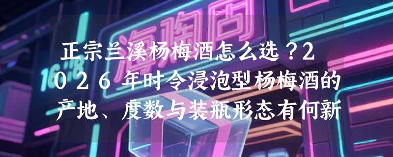 正宗兰溪杨梅酒怎么选？2026年时令浸泡型杨梅酒的产地、度数与装瓶形态有何新讲究？
