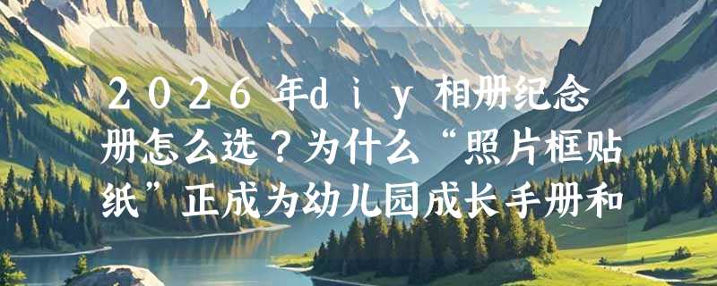 2026年diy相册纪念册怎么选？为什么“照片框贴纸”正成为幼儿园成长手册和手账制作的核心配件？