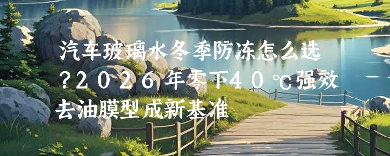 汽车玻璃水冬季防冻怎么选？2026年零下40℃强效去油膜型成新基准