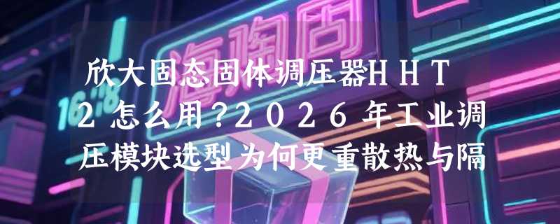 欣大固态固体调压器HHT2怎么用？2026年工业调压模块选型为何更重散热与隔离可靠性？