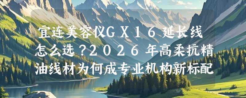 宜连美容仪GX16延长线怎么选？2026年高柔抗精油线材为何成专业机构新标配？