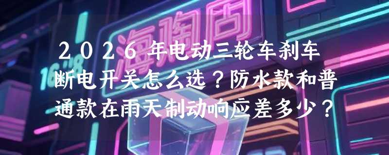 2026年电动三轮车刹车断电开关怎么选？防水款和普通款在雨天制动响应差多少？