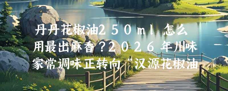丹丹花椒油250ml怎么用最出麻香？2026年川味家常调味正转向“汉源花椒油+现淋热油”新吃法