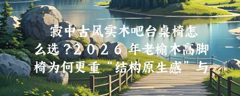 侘寂中古风实木吧台桌椅怎么选？2026年老榆木高脚椅为何更重“结构原生感”与“坐高适配性”？