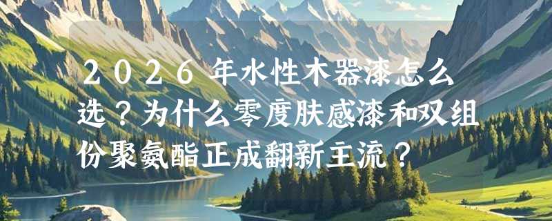 2026年水性木器漆怎么选？为什么零度肤感漆和双组份聚氨酯正成翻新主流？