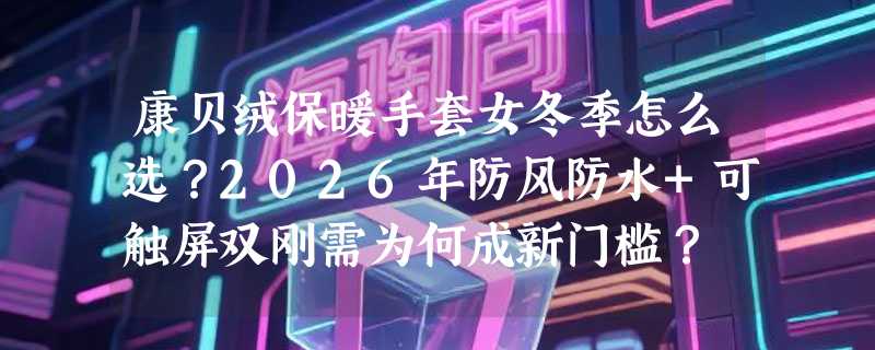 康贝绒保暖手套女冬季怎么选？2026年防风防水+可触屏双刚需为何成新门槛？