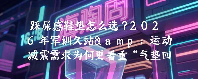 踩屎感鞋垫怎么选？2026年军训久站&运动减震需求为何更看重“气垫回弹+多层透气”结构？